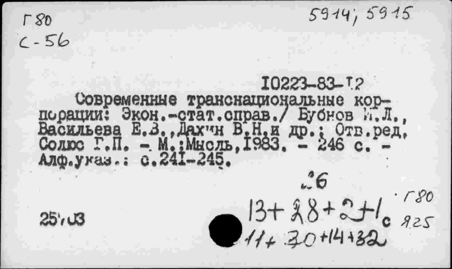 ﻿Г Я)

10223-83-Т2
Современные транснациональные корпорации: Экон.-стат.оправ./ Бубнов И. Л., Васильева Е.З.,Лдх’*н В.Н.и др.: Отв.ред, Солте Г.П. М.1Мыоль,1983. - 246 с. -Алф.указ.; с.241-245.
ге
25.,*